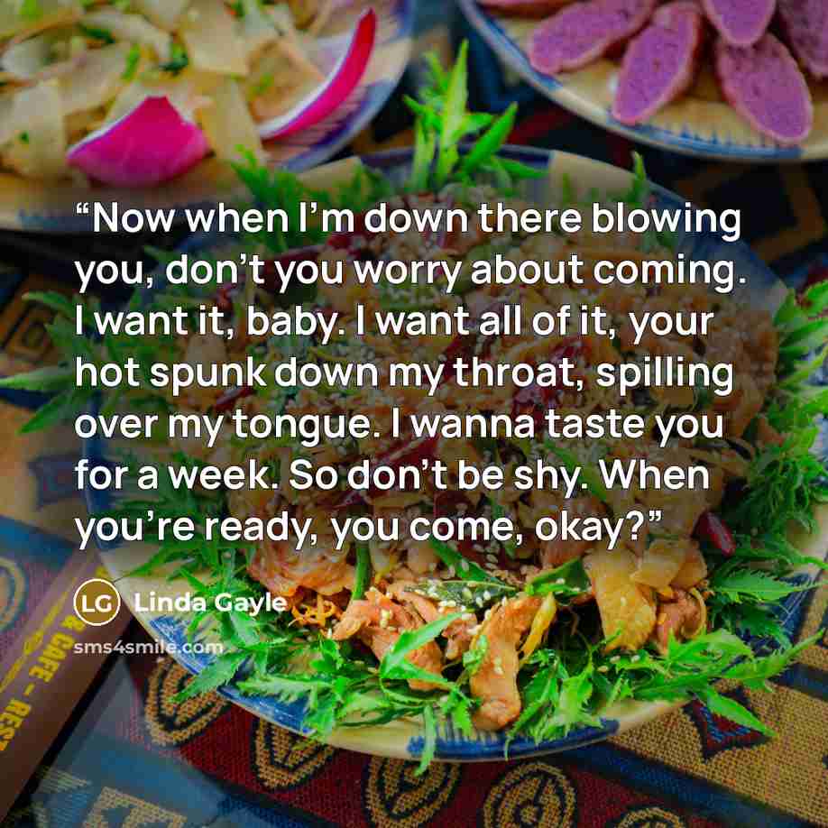 “Now when I’m down there blowing you, don’t you worry about coming. I want it, baby. I want all of it, your hot spunk down my throat, spilling over my tongue. I wanna taste you for a week. So don’t be shy. When you’re ready, you come, okay?” quote by Linda Gayle