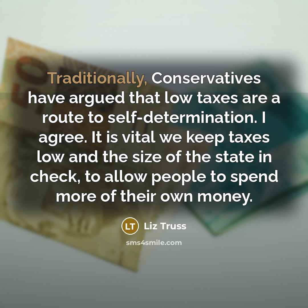 “Traditionally, Conservatives have argued that low taxes are a route to self-determination. I agree. It is vital we keep taxes low and the size of the state in check, to allow people to spend more of their own money.” quote by Liz Truss