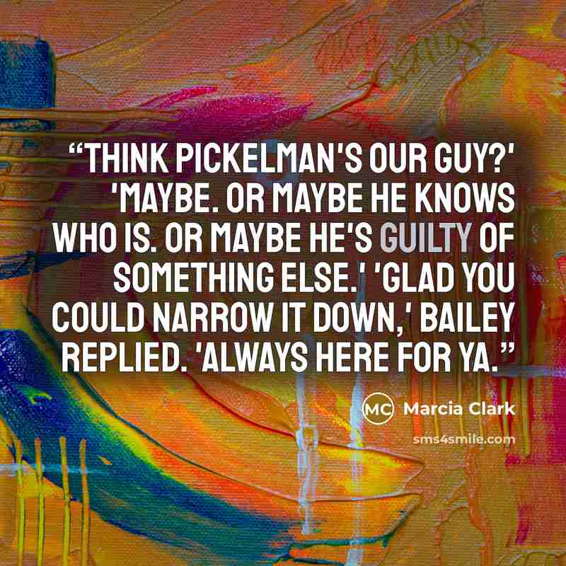 “Think Pickelman's our guy?' 'Maybe. Or maybe he knows who is. Or maybe he's guilty of something else.' 'Glad you could narrow it down,' Bailey replied. 'Always here for ya.” quote by Marcia Clark