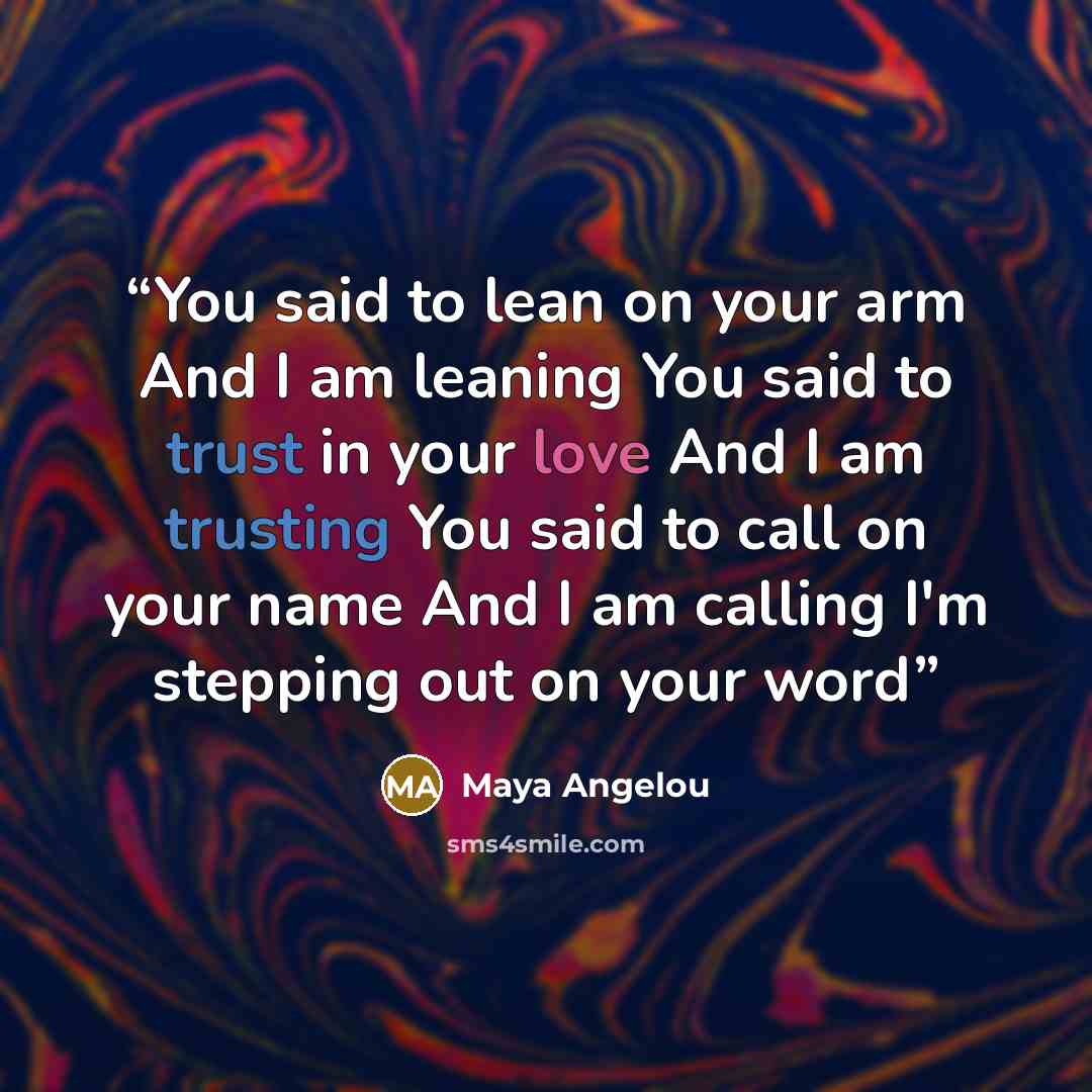 “You said to lean on your arm And I am leaning You said to trust in your love And I am trusting You said to call on your name And I am calling I'm stepping out on your word” quote by Maya Angelou
