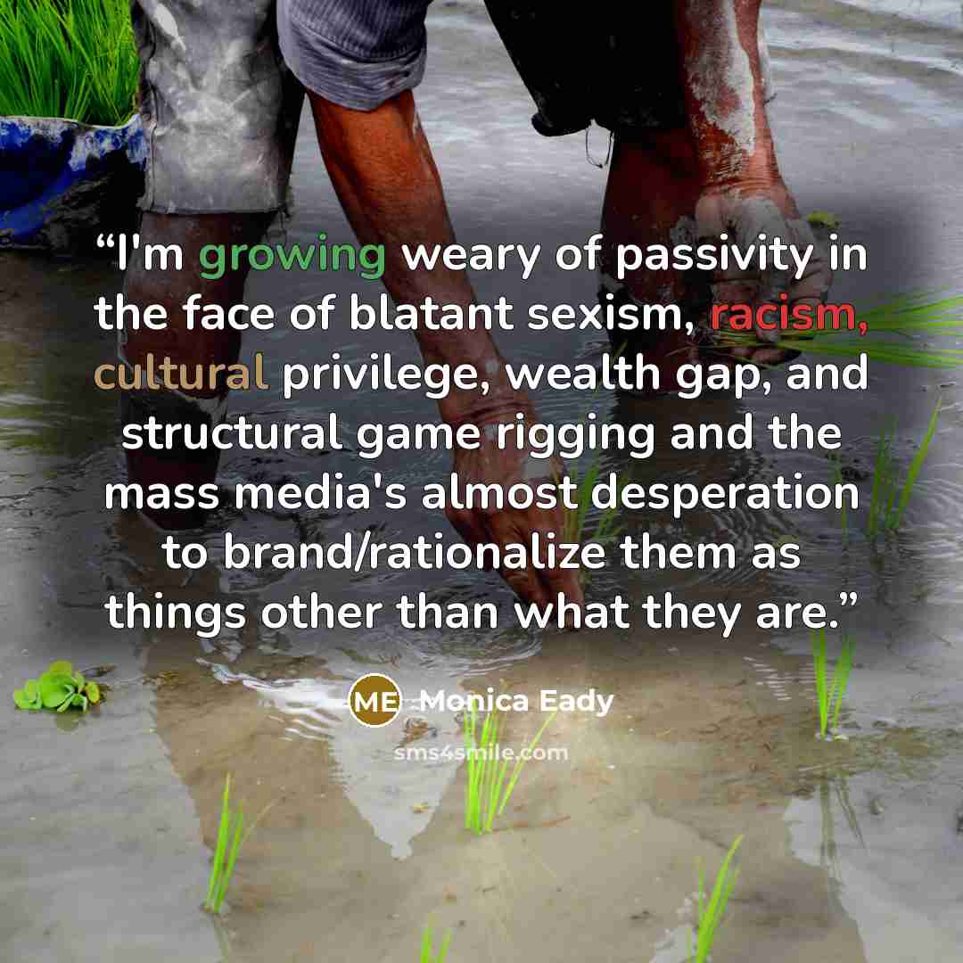“I'm growing weary of passivity in the face of blatant sexism, racism, cultural privilege, wealth gap, and structural game rigging and the mass media's almost desperation to brand/rationalize them as things other than what they are.” quote by Monica Eady
