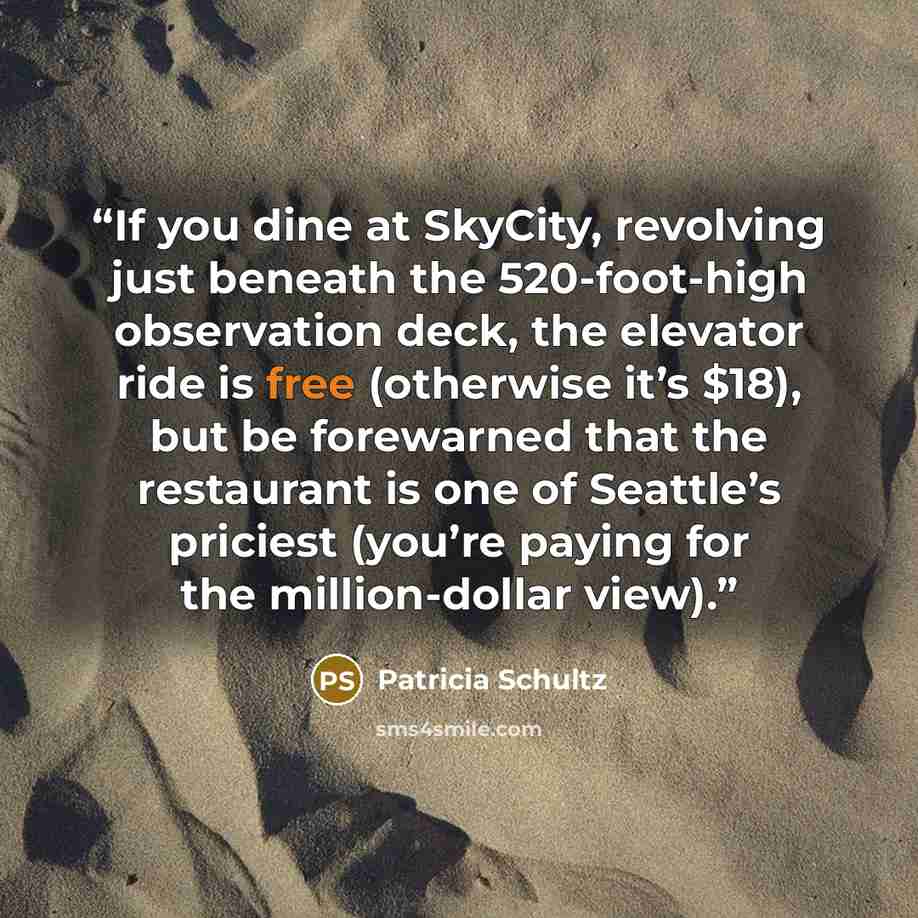 “If you dine at SkyCity, revolving just beneath the 520-foot-high observation deck, the elevator ride is free (otherwise it’s $18), but be forewarned that the restaurant is one of Seattle’s priciest (you’re paying for the million-dollar view).” quote by Patricia Schultz