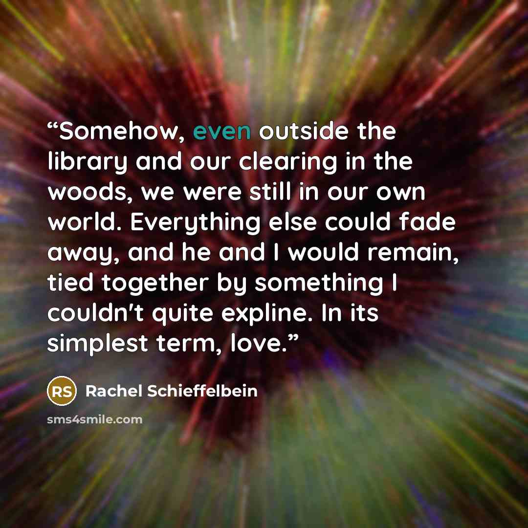“Somehow, even outside the library and our clearing in the woods, we were still in our own world. Everything else could fade away, and he and I would remain, tied together by something I couldn't quite expline. In its simplest term, love.” quote by Rachel Schieffelbein