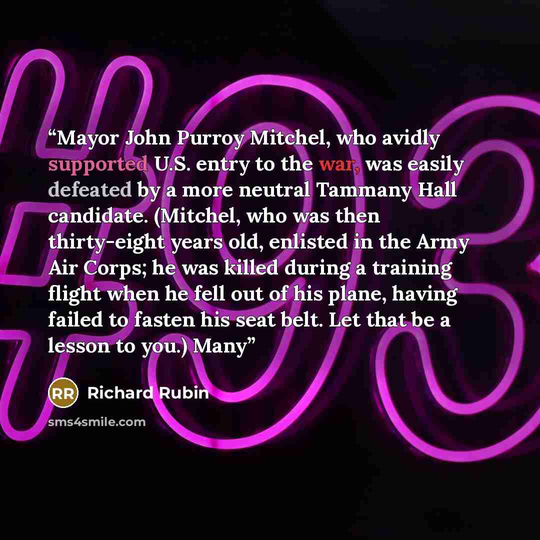 “Mayor John Purroy Mitchel, who avidly supported U.S. entry to the war, was easily defeated by a more neutral Tammany Hall candidate. (Mitchel, who was then thirty-eight years old, enlisted in the Army Air Corps; he was killed during a training flight when he fell out of his plane, having failed to…” quote by Richard Rubin
