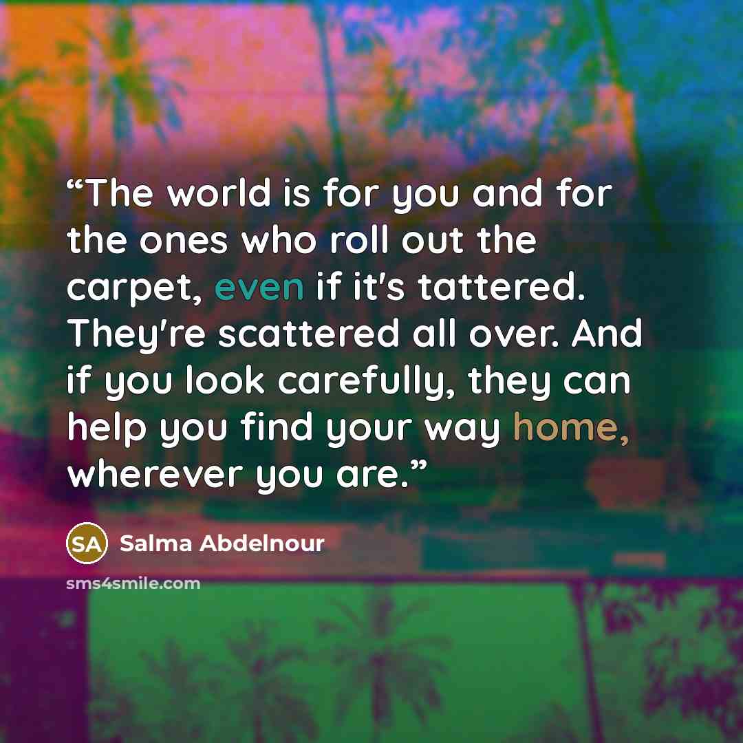 “The world is for you and for the ones who roll out the carpet, even if it's tattered. They're scattered all over. And if you look carefully, they can help you find your way home, wherever you are.” quote by Salma Abdelnour