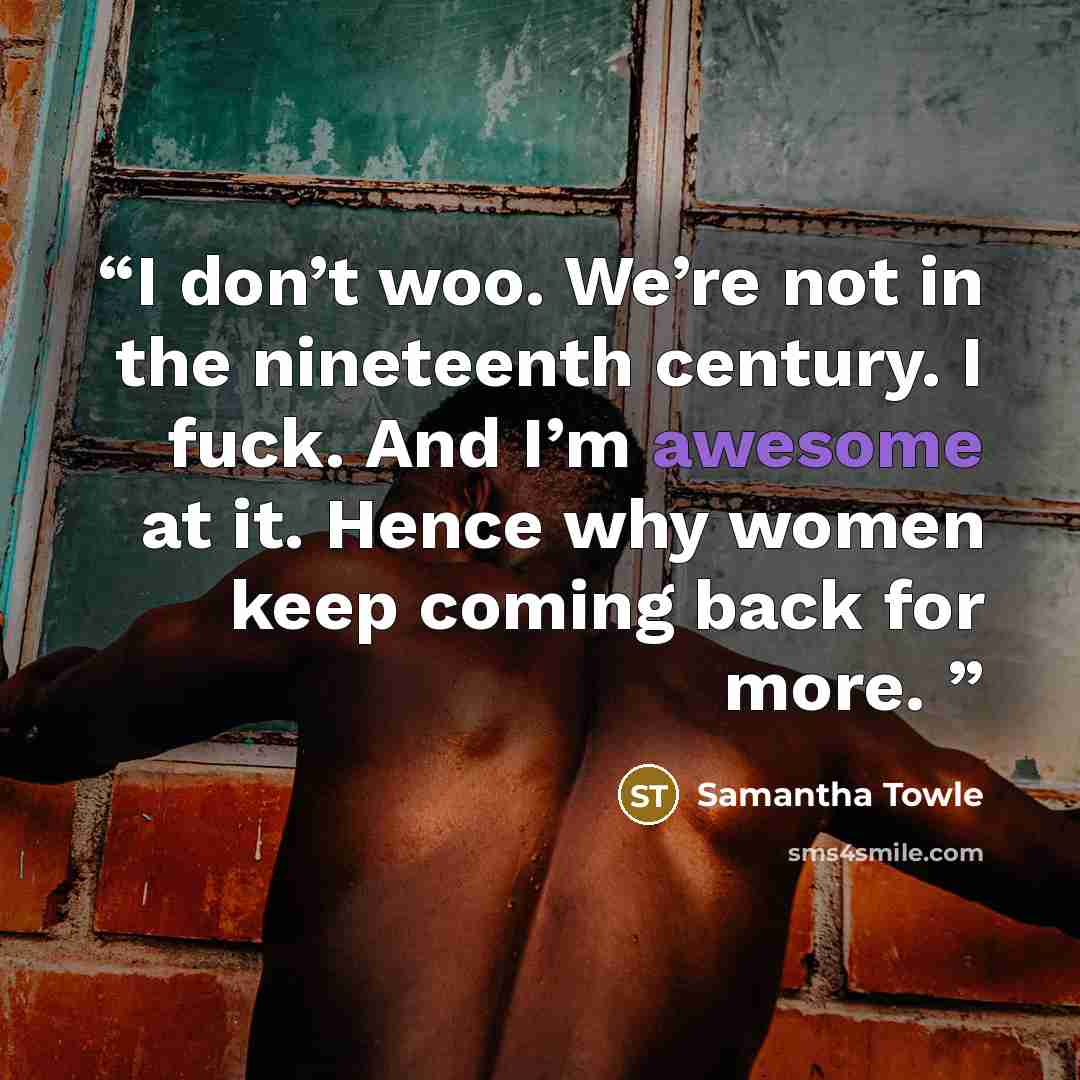 “I don’t woo. We’re not in the nineteenth century. I fuck. And I’m awesome at it. Hence why women keep coming back for more.” quote by Samantha Towle