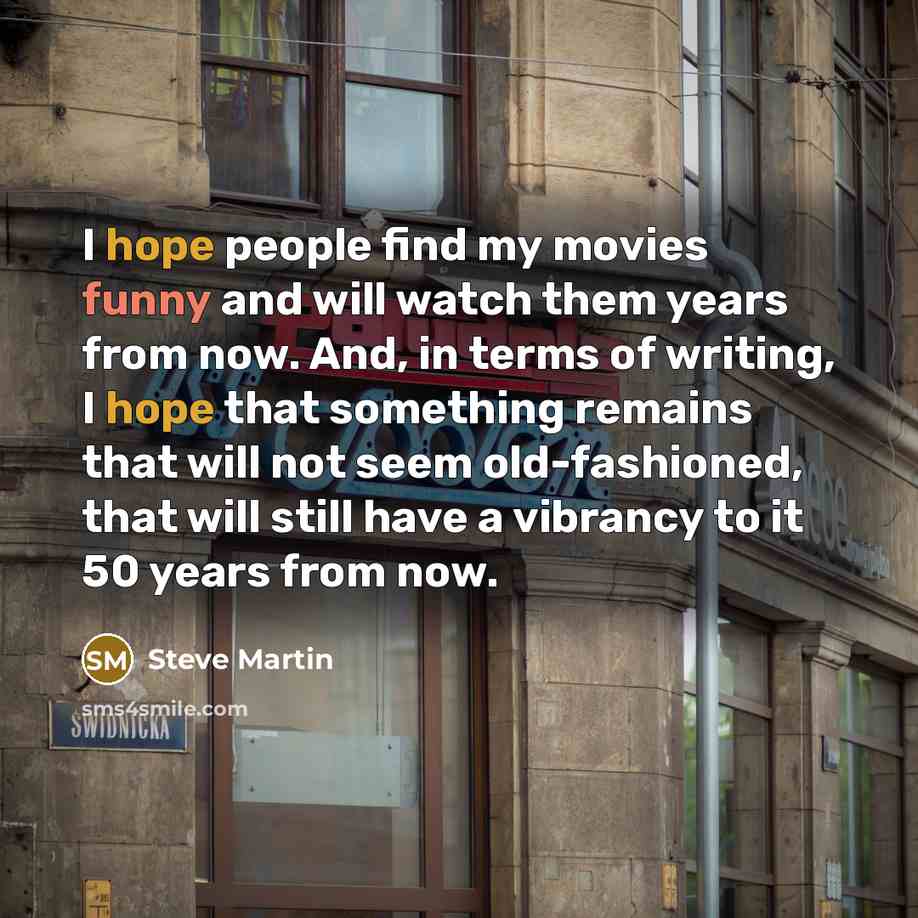 “I hope people find my movies funny and will watch them years from now. And, in terms of writing, I hope that something remains that will not seem old-fashioned, that will still have a ­vibrancy to it 50 years from now.” quote by Steve Martin