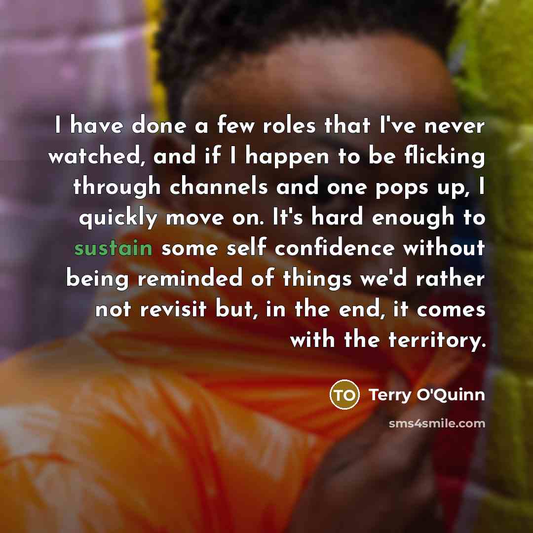 “I have done a few roles that I've never watched, and if I happen to be flicking through channels and one pops up, I quickly move on. It's hard enough to sustain some self confidence without being reminded of things we'd rather not revisit but, in the end, it comes with the territory.” quote by Terry O'Quinn