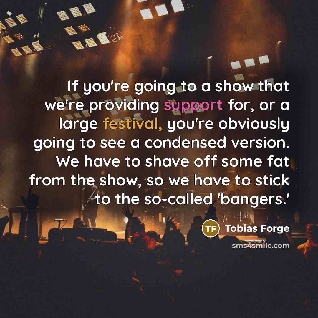 “If you're going to a show that we're providing support for, or a large festival, you're obviously going to see a condensed version. We have to shave off some fat from the show, so we have to stick to the so-called 'bangers.'” quote by Tobias Forge