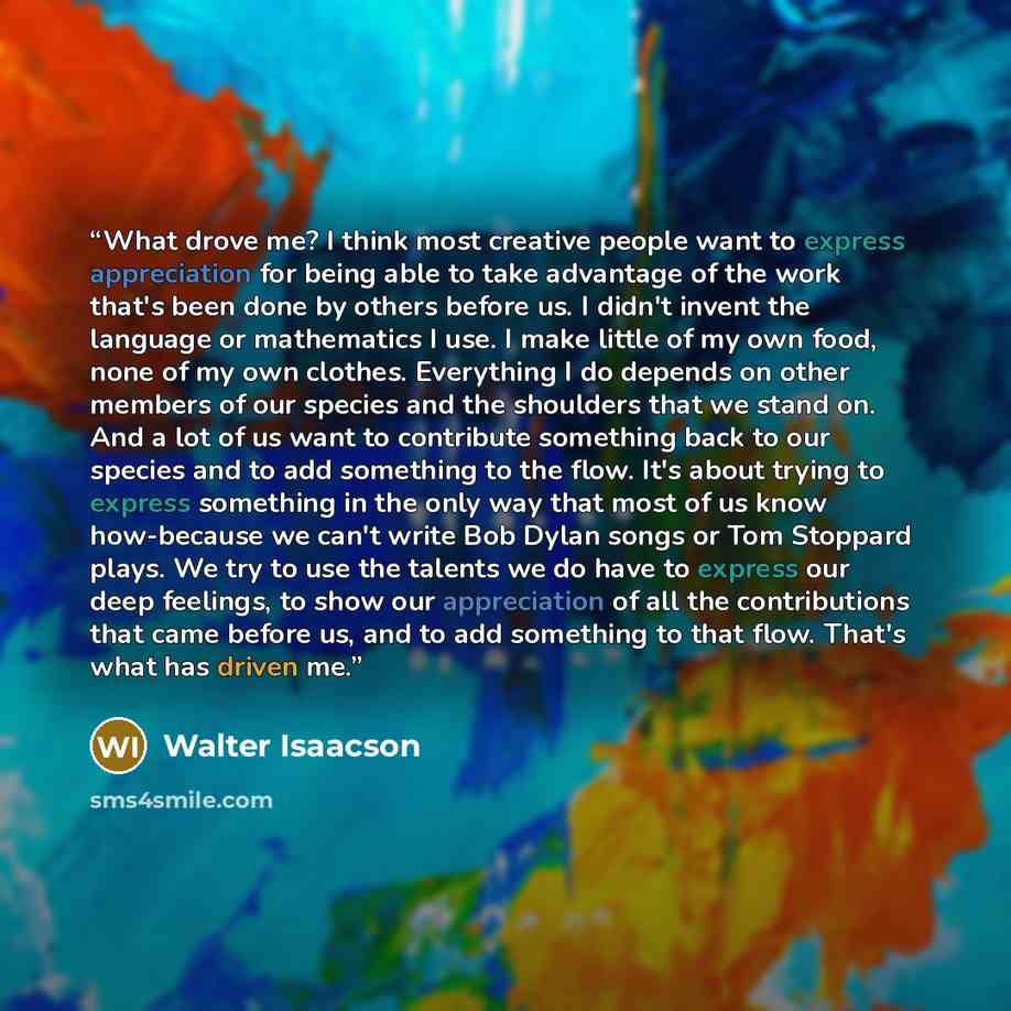 “What drove me? I think most creative people want to express appreciation for being able to take advantage of the work that's been done by others before us. I didn't invent the language or mathematics I use. I make little of my own food, none of my own clothes. Everything I do depends on other…” quote by Walter Isaacson
