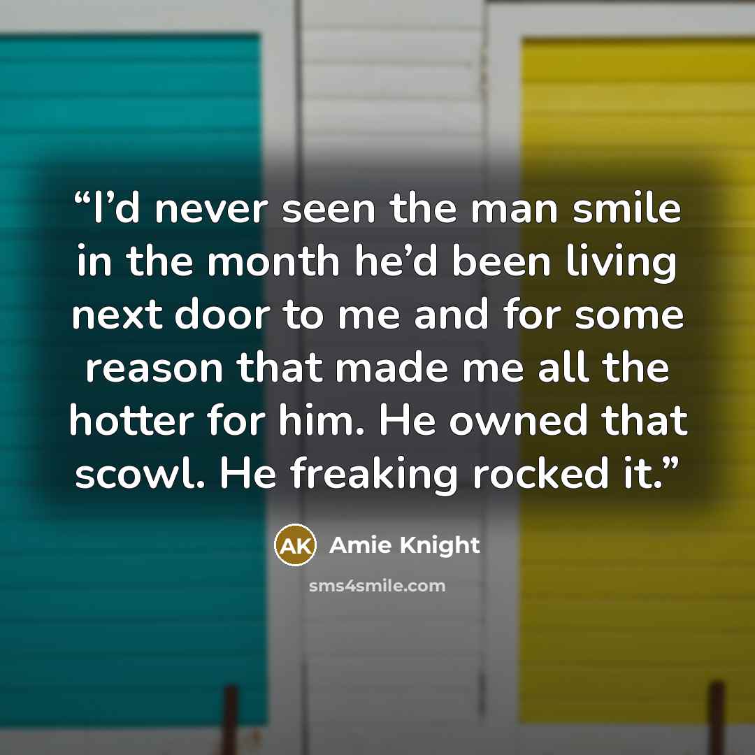 “I’d never seen the man smile in the month he’d been living next door to me and for some reason that made me all the hotter for him. He owned that scowl. He freaking rocked it.” quote by Amie Knight