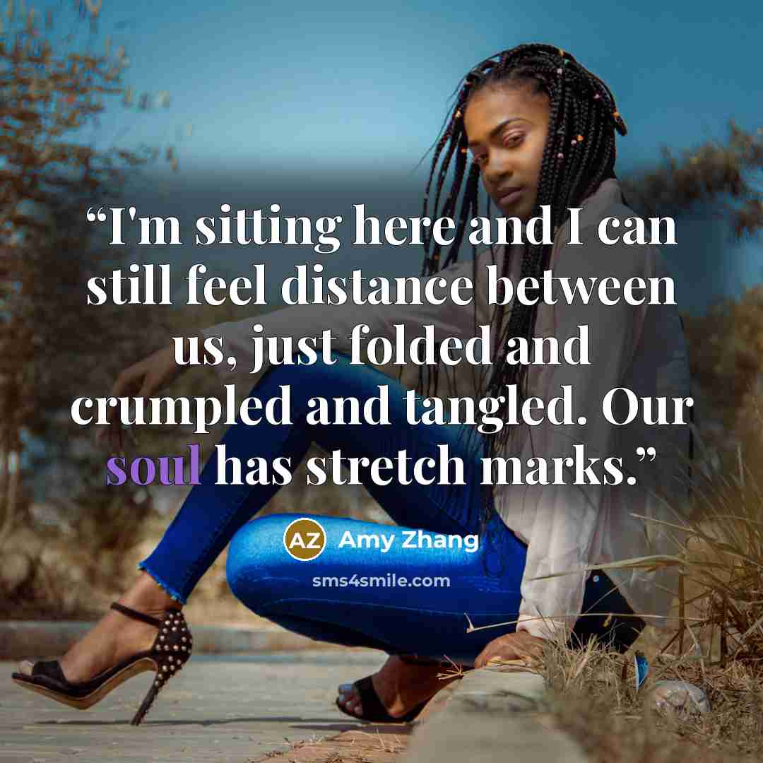 “I'm sitting here and I can still feel distance between us, just folded and crumpled and tangled. Our soul has stretch marks.” quote by Amy Zhang