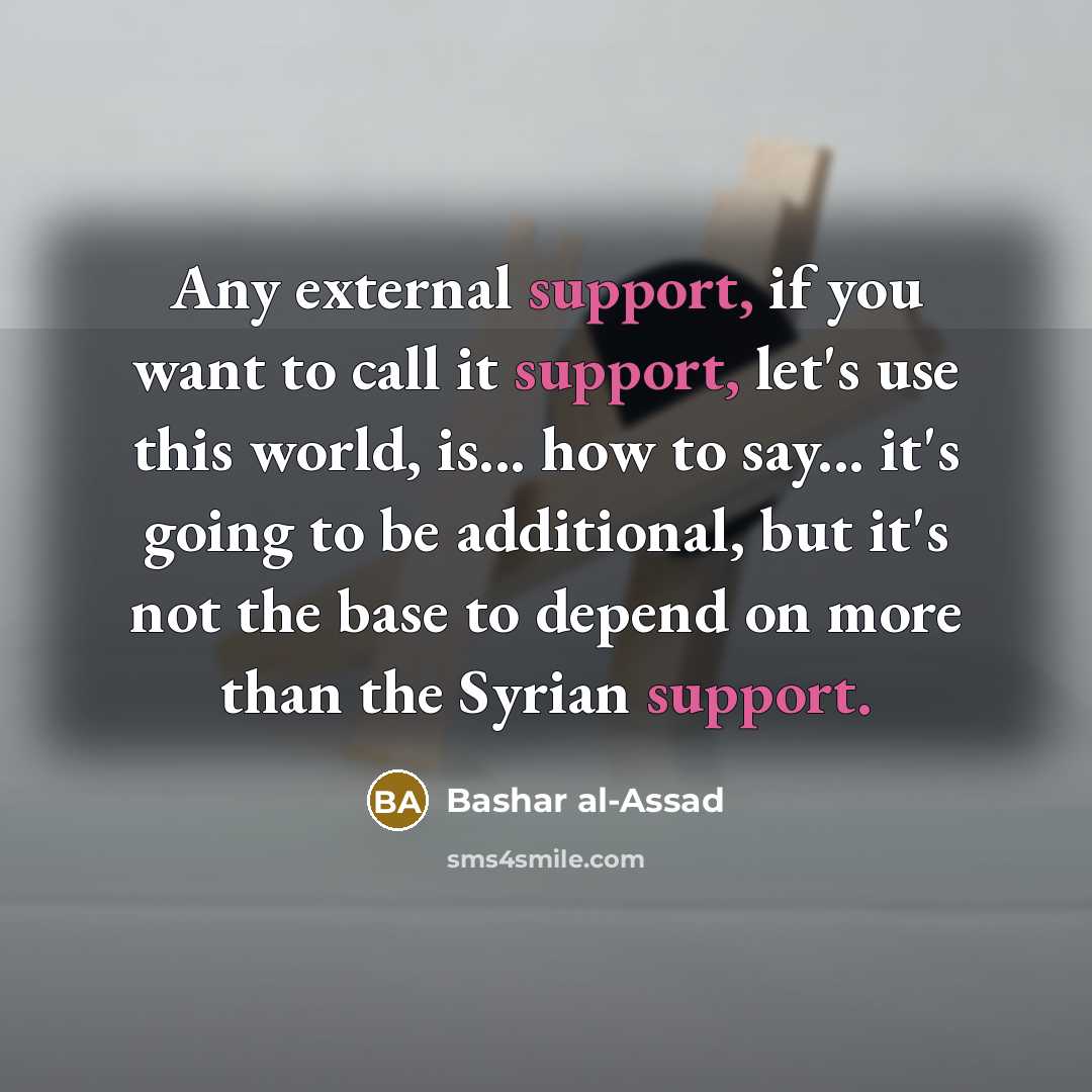 “Any external support, if you want to call it support, let's use this world, is... how to say... it's going to be additional, but it's not the base to depend on more than the Syrian support.” quote by Bashar al-Assad