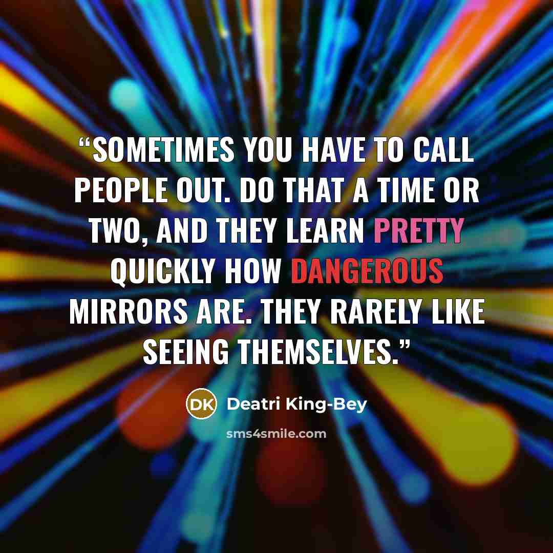 “Sometimes you have to call people out. Do that a time or two, and they learn pretty quickly how dangerous mirrors are. They rarely like seeing themselves.” quote by Deatri King-Bey