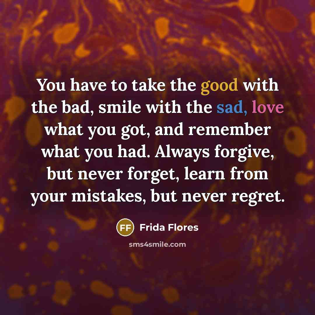 “You have to take the good with the bad, smile with the sad, love what you got, and remember what you had. Always forgive, but never forget, learn from your mistakes, but never regret.” quote by Frida Flores