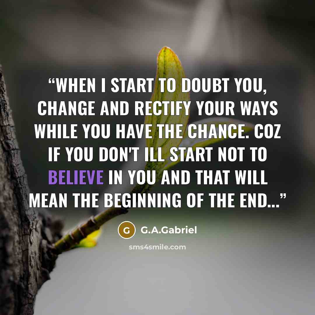 “When i start to doubt you, change and rectify your ways while you have the chance. Coz if you don't ill start not to believe in you and that will mean the beginning of the end...” quote by G.A.Gabriel