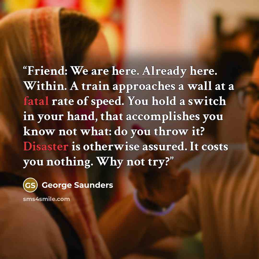“Friend: We are here. Already here. Within. A train approaches a wall at a fatal rate of speed. You hold a switch in your hand, that accomplishes you know not what: do you throw it? Disaster is otherwise assured. It costs you nothing. Why not try?” quote by George Saunders