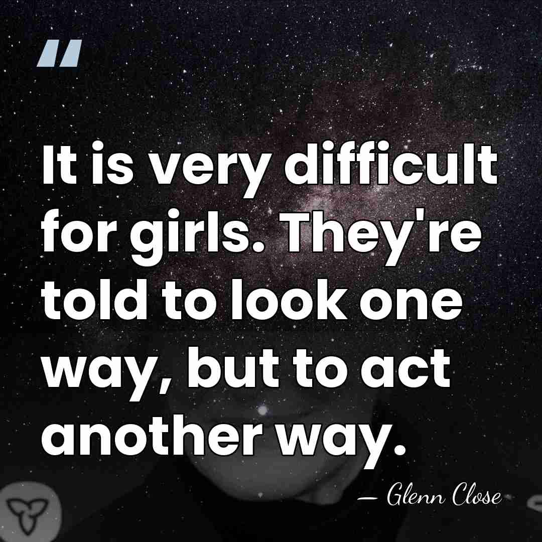 It is very difficult for girls. They're told to look one way,&hellip; - Glenn Close