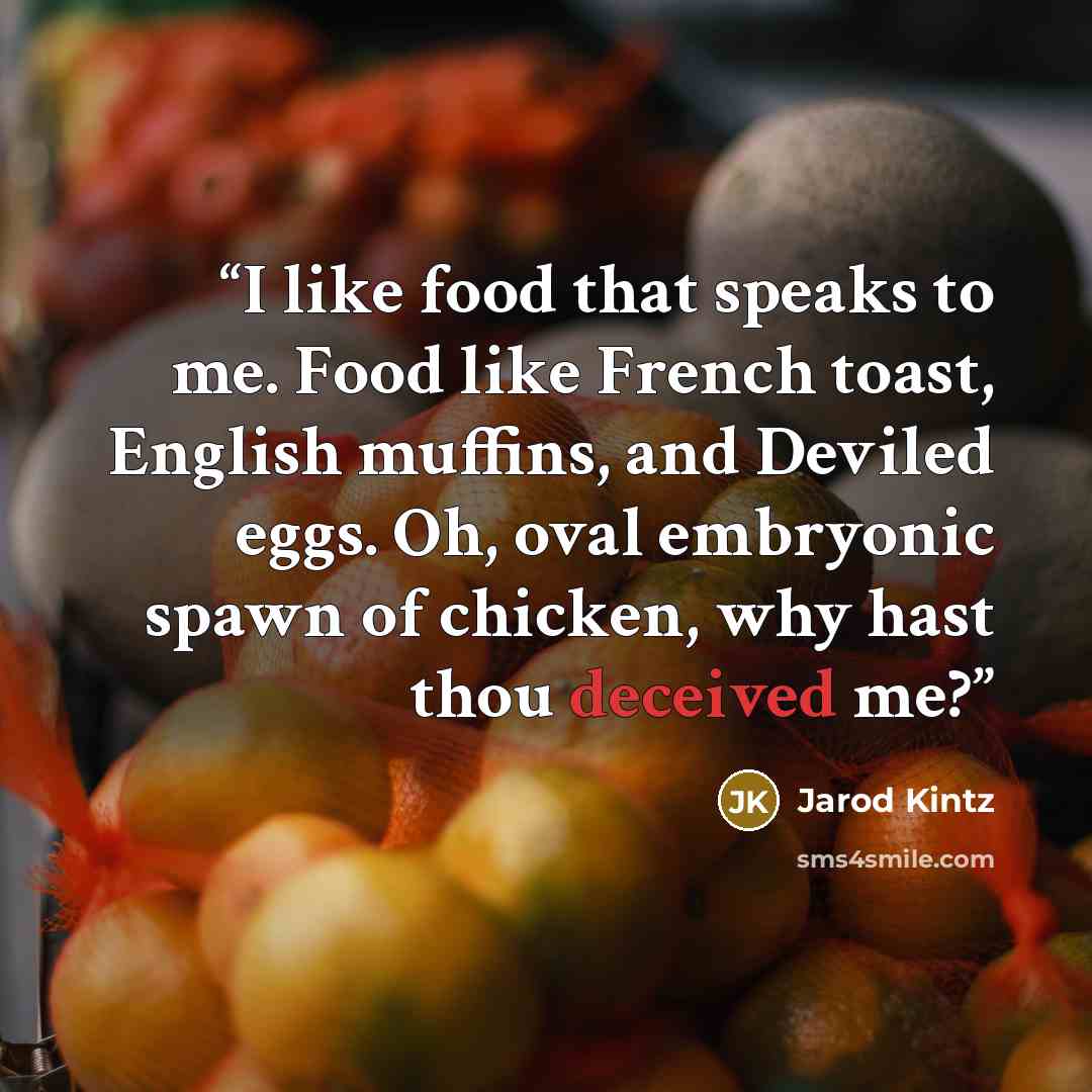 “I like food that speaks to me. Food like French toast, English muffins, and Deviled eggs. Oh, oval embryonic spawn of chicken, why hast thou deceived me?” quote by Jarod Kintz