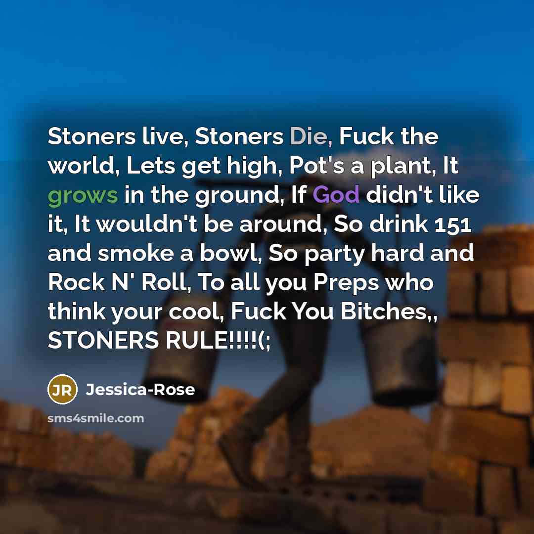 “Stoners live, Stoners Die, Fuck the world, Lets get high, Pot's a plant, It grows in the ground, If God didn't like it, It wouldn't be around, So drink 151 and smoke a bowl, So party hard and Rock N' Roll, To all you Preps who think your cool, Fuck You Bitches,, STONERS RULE!!!!(;” quote by Jessica-Rose