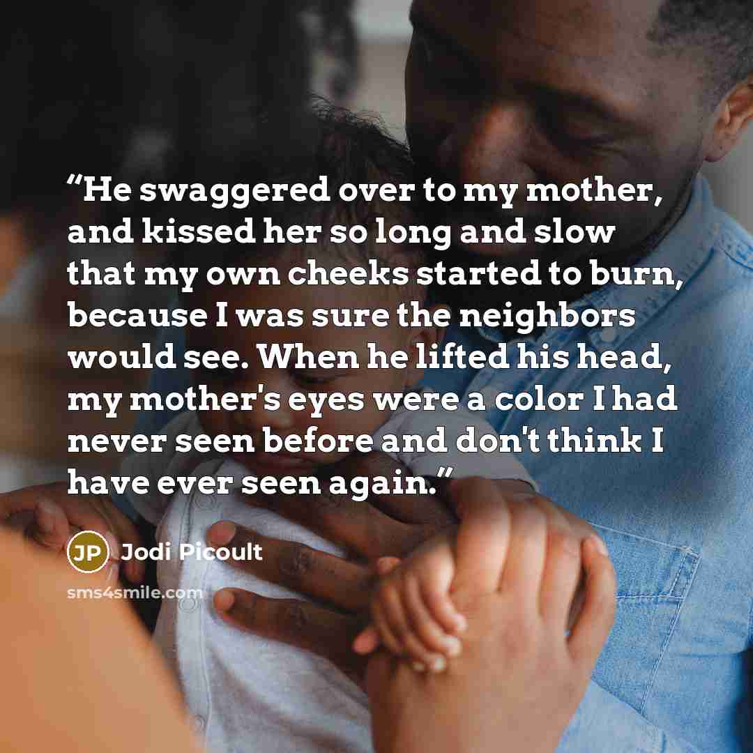 “He swaggered over to my mother, and kissed her so long and slow that my own cheeks started to burn, because I was sure the neighbors would see. When he lifted his head, my mother's eyes were a color I had never seen before and don't think I have ever seen again.” quote by Jodi Picoult