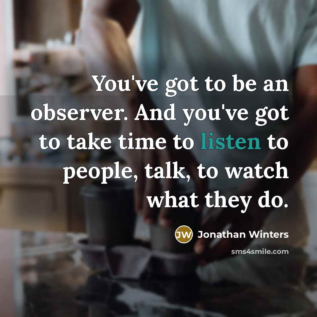 “You've got to be an observer. And you've got to take time to listen to people, talk, to watch what they do.” quote by Jonathan Winters