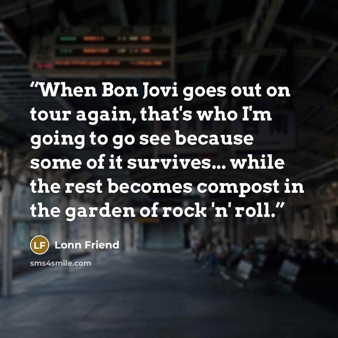 “When Bon Jovi goes out on tour again, that's who I'm going to go see because some of it survives... while the rest becomes compost in the garden of rock 'n' roll.” quote by Lonn Friend