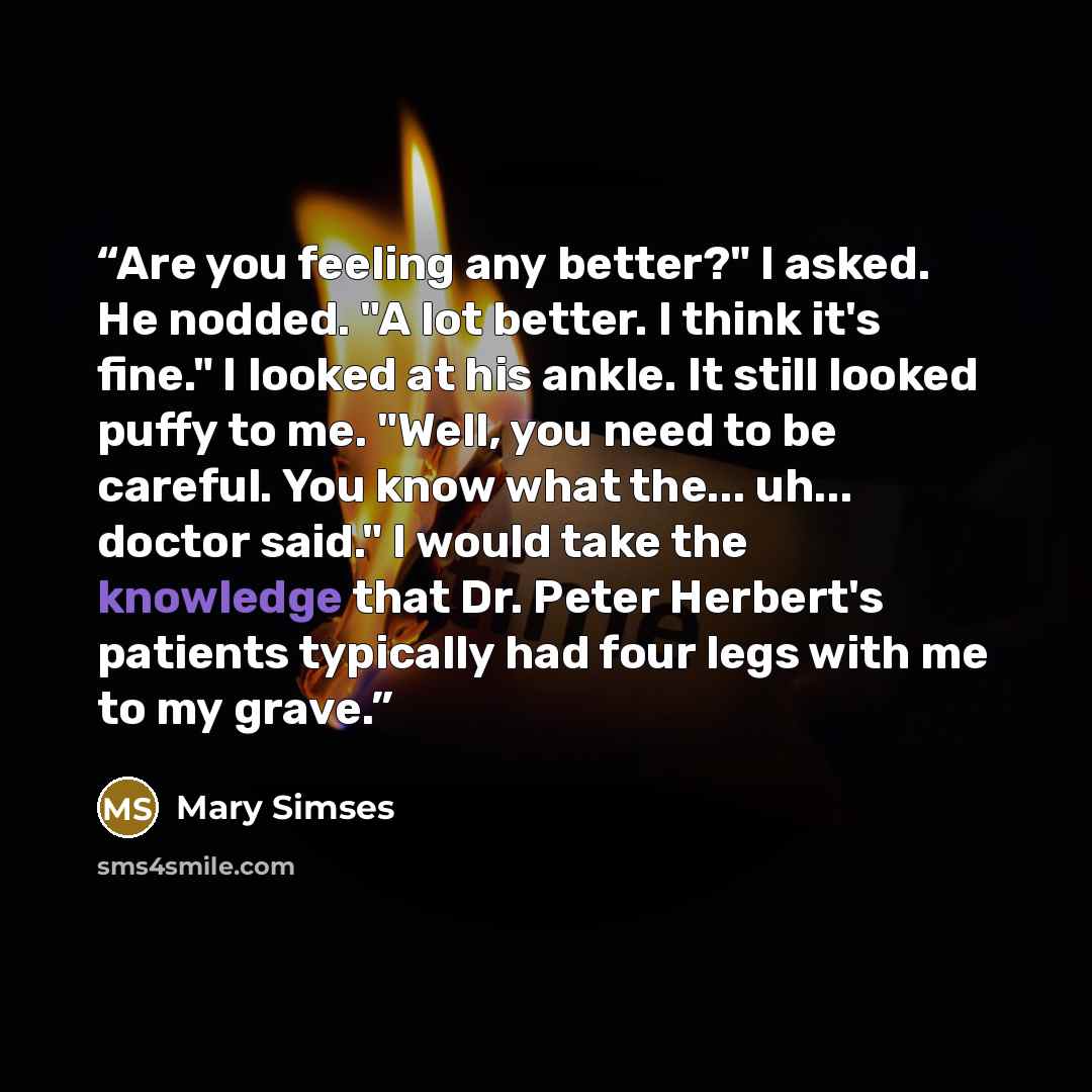 “Are you feeling any better?" I asked. He nodded. "A lot better. I think it's fine." I looked at his ankle. It still looked puffy to me. "Well, you need to be careful. You know what the... uh... doctor said." I would take the knowledge that Dr. Peter Herbert's patients typically had four legs with…” quote by Mary Simses