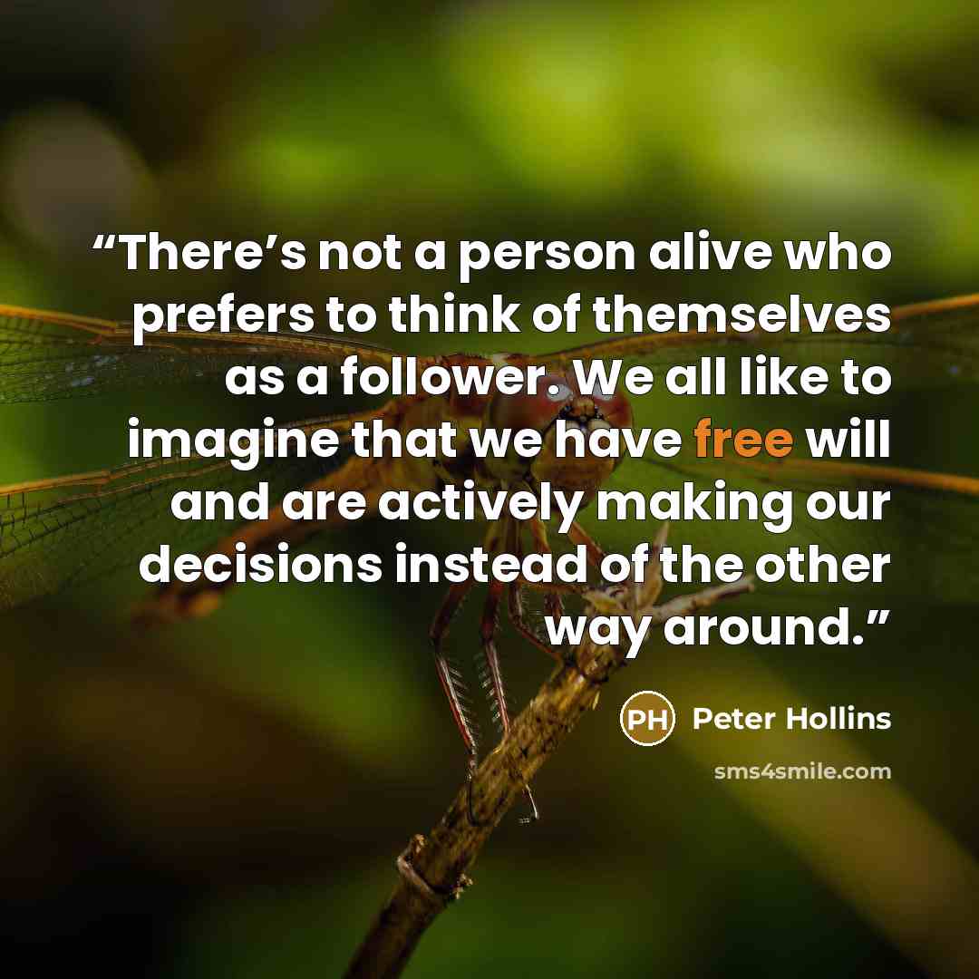 “There’s not a person alive who prefers to think of themselves as a follower. We all like to imagine that we have free will and are actively making our decisions instead of the other way around.” quote by Peter Hollins
