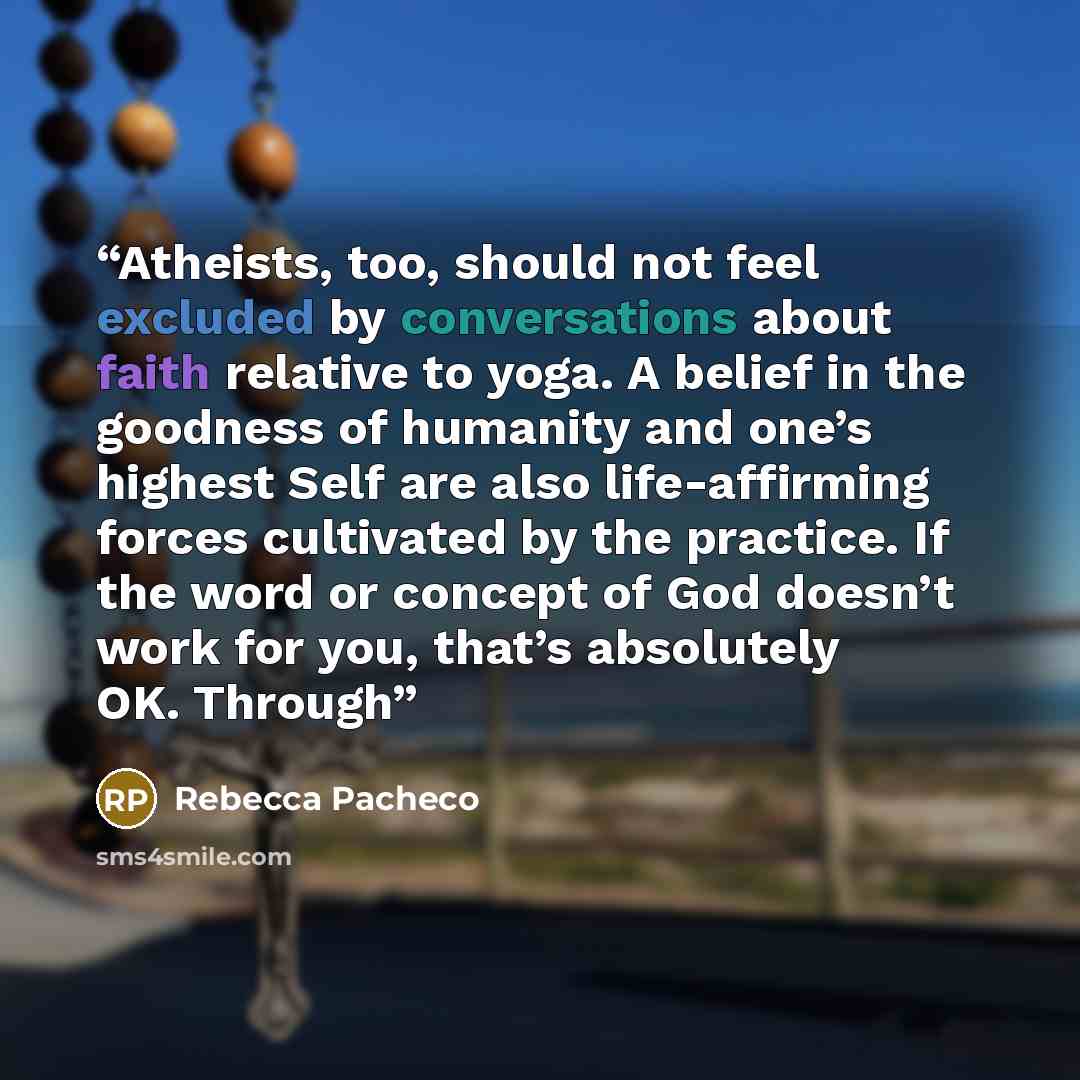 “Atheists, too, should not feel excluded by conversations about faith relative to yoga. A belief in the goodness of humanity and one’s highest Self are also life-affirming forces cultivated by the practice. If the word or concept of God doesn’t work for you, that’s absolutely OK. Through” quote by Rebecca Pacheco