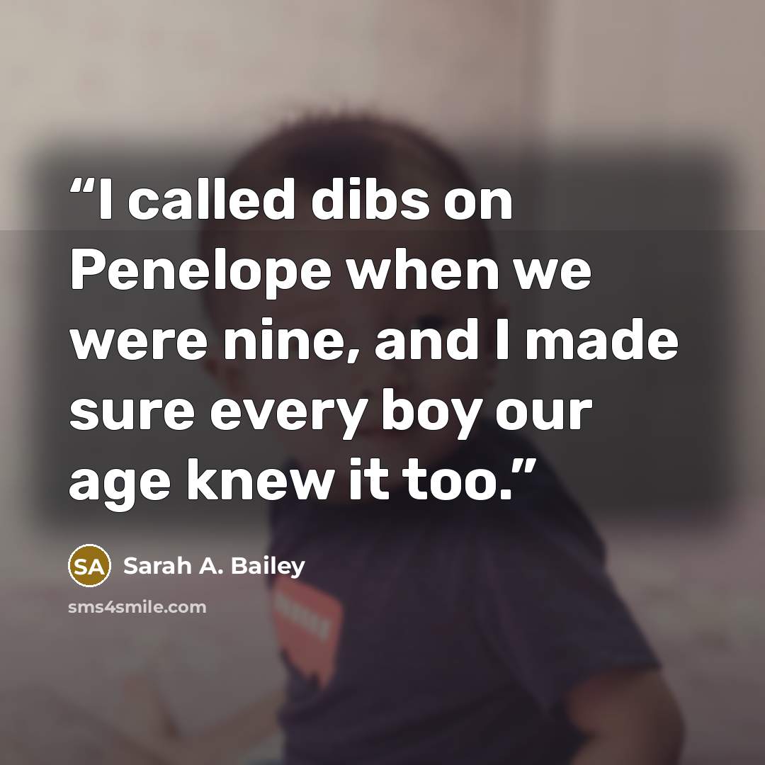 “I called dibs on Penelope when we were nine, and I made sure every boy our age knew it too.” quote by Sarah A. Bailey
