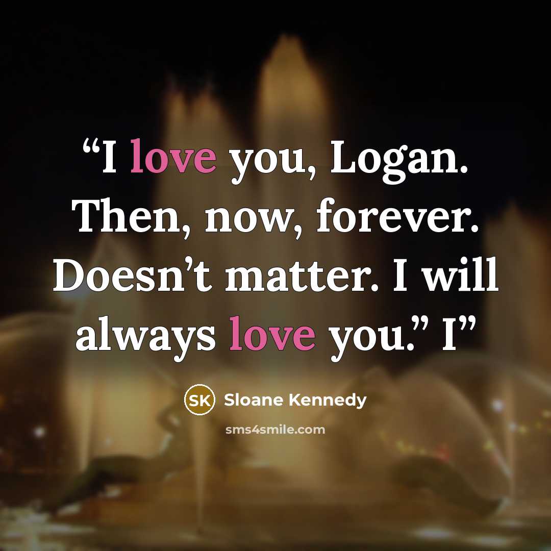 “I love you, Logan. Then, now, forever. Doesn’t matter. I will always love you.” I” quote by Sloane Kennedy