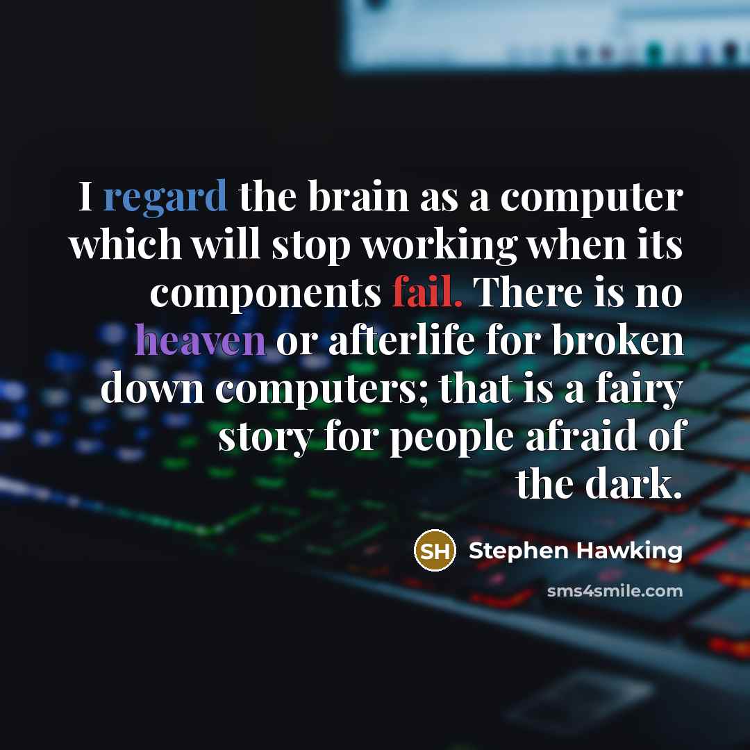 “I regard the brain as a computer which will stop working when its components fail. There is no heaven or afterlife for broken down computers; that is a fairy story for people afraid of the dark.” quote by Stephen Hawking