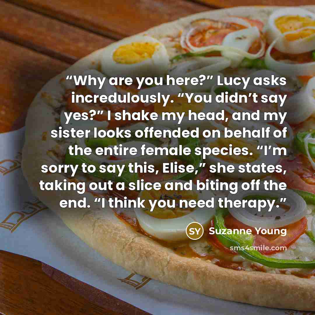 “Why are you here?” Lucy asks incredulously. “You didn’t say yes?” I shake my head, and my sister looks offended on behalf of the entire female species. “I’m sorry to say this, Elise,” she states, taking out a slice and biting off the end. “I think you need therapy.” quote by Suzanne Young