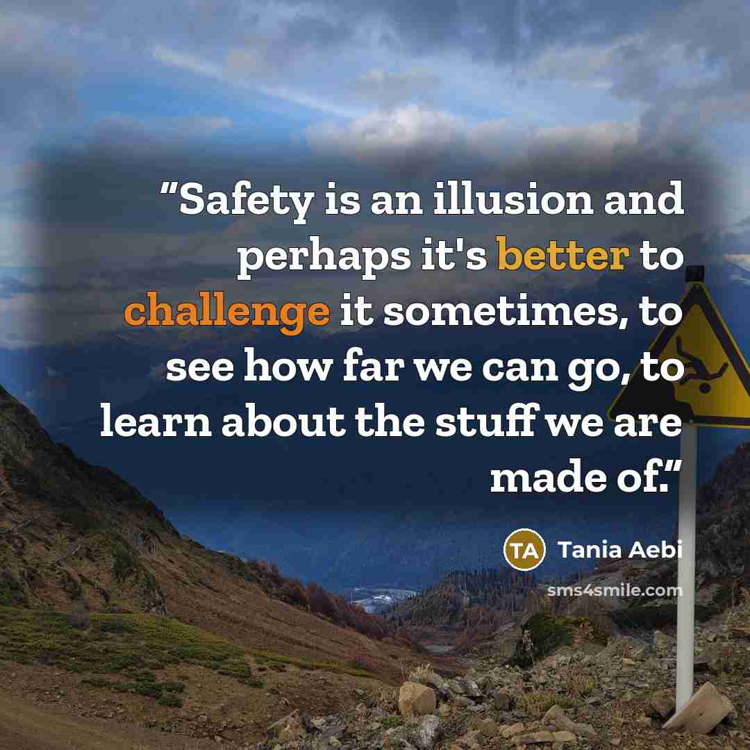 “Safety is an illusion and perhaps it's better to challenge it sometimes, to see how far we can go, to learn about the stuff we are made of.” quote by Tania Aebi