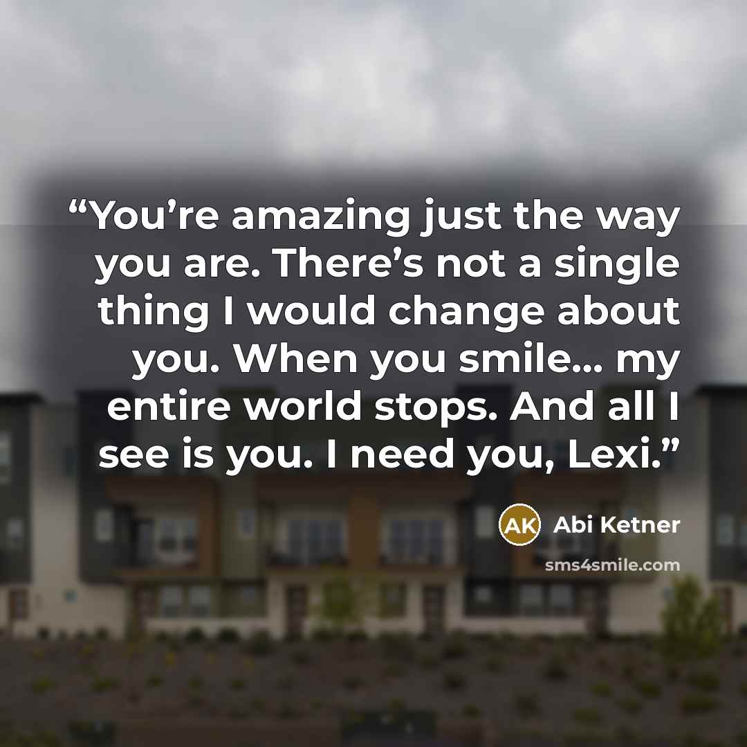 “You’re amazing just the way you are. There’s not a single thing I would change about you. When you smile… my entire world stops. And all I see is you. I need you, Lexi.” quote by Abi Ketner