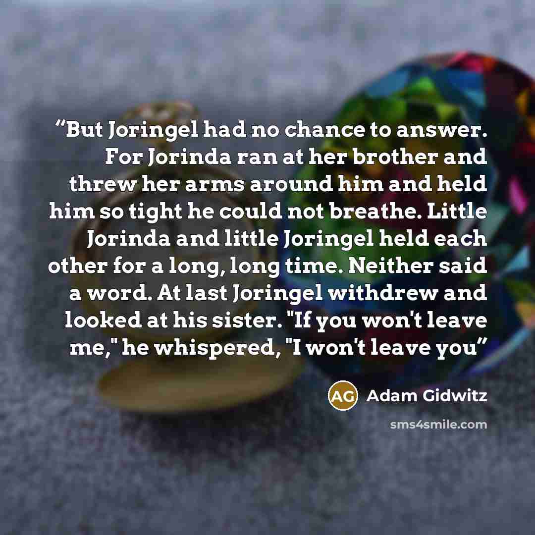 “But Joringel had no chance to answer. For Jorinda ran at her brother and threw her arms around him and held him so tight he could not breathe. Little Jorinda and little Joringel held each other for a long, long time. Neither said a word. At last Joringel withdrew and looked at his sister. "If you…” quote by Adam Gidwitz