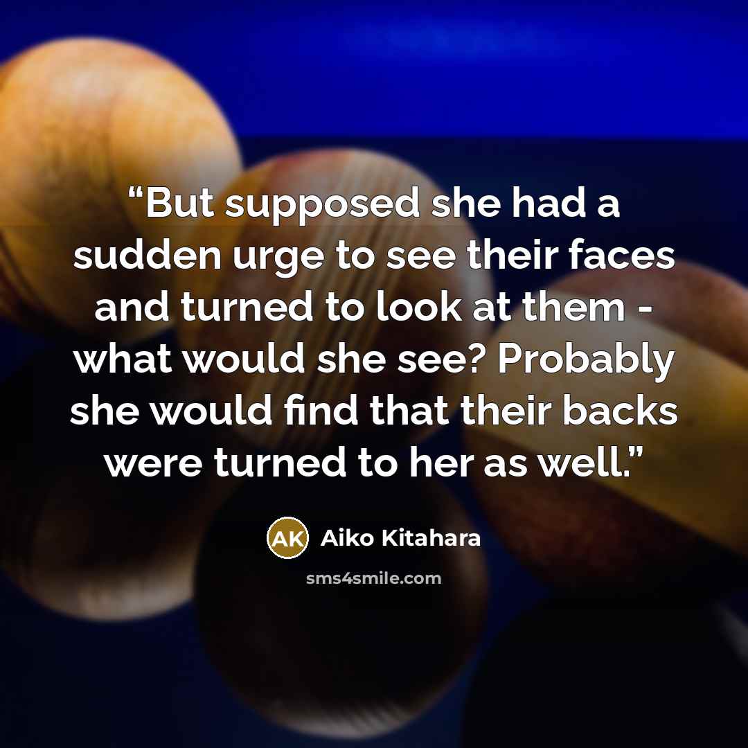 “But supposed she had a sudden urge to see their faces and turned to look at them - what would she see? Probably she would find that their backs were turned to her as well.” quote by Aiko Kitahara