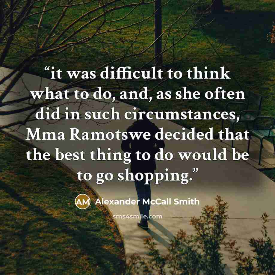 “it was difficult to think what to do, and, as she often did in such circumstances, Mma Ramotswe decided that the best thing to do would be to go shopping.” quote by Alexander McCall Smith