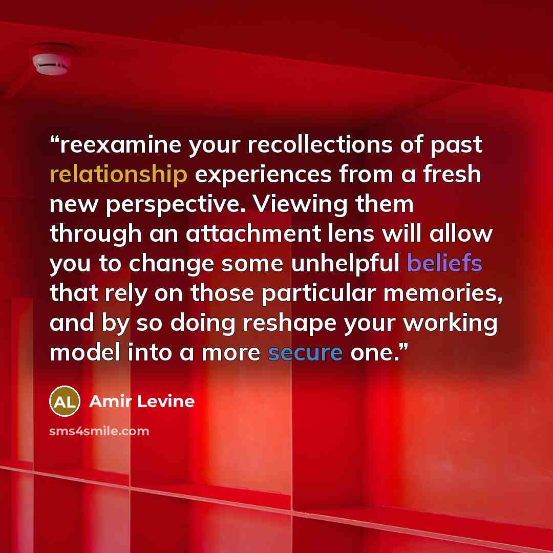 “reexamine your recollections of past relationship experiences from a fresh new perspective. Viewing them through an attachment lens will allow you to change some unhelpful beliefs that rely on those particular memories, and by so doing reshape your working model into a more secure one.” quote by Amir Levine
