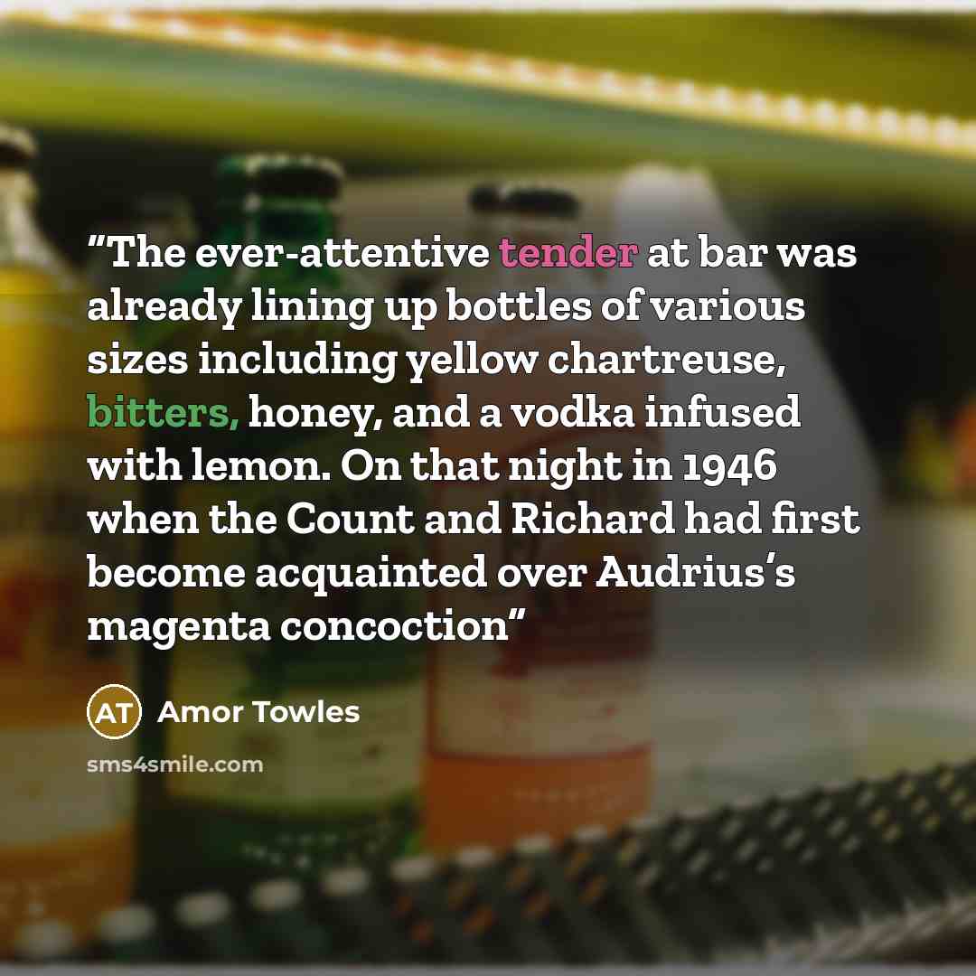 “The ever-attentive tender at bar was already lining up bottles of various sizes including yellow chartreuse, bitters, honey, and a vodka infused with lemon. On that night in 1946 when the Count and Richard had first become acquainted over Audrius’s magenta concoction” quote by Amor Towles