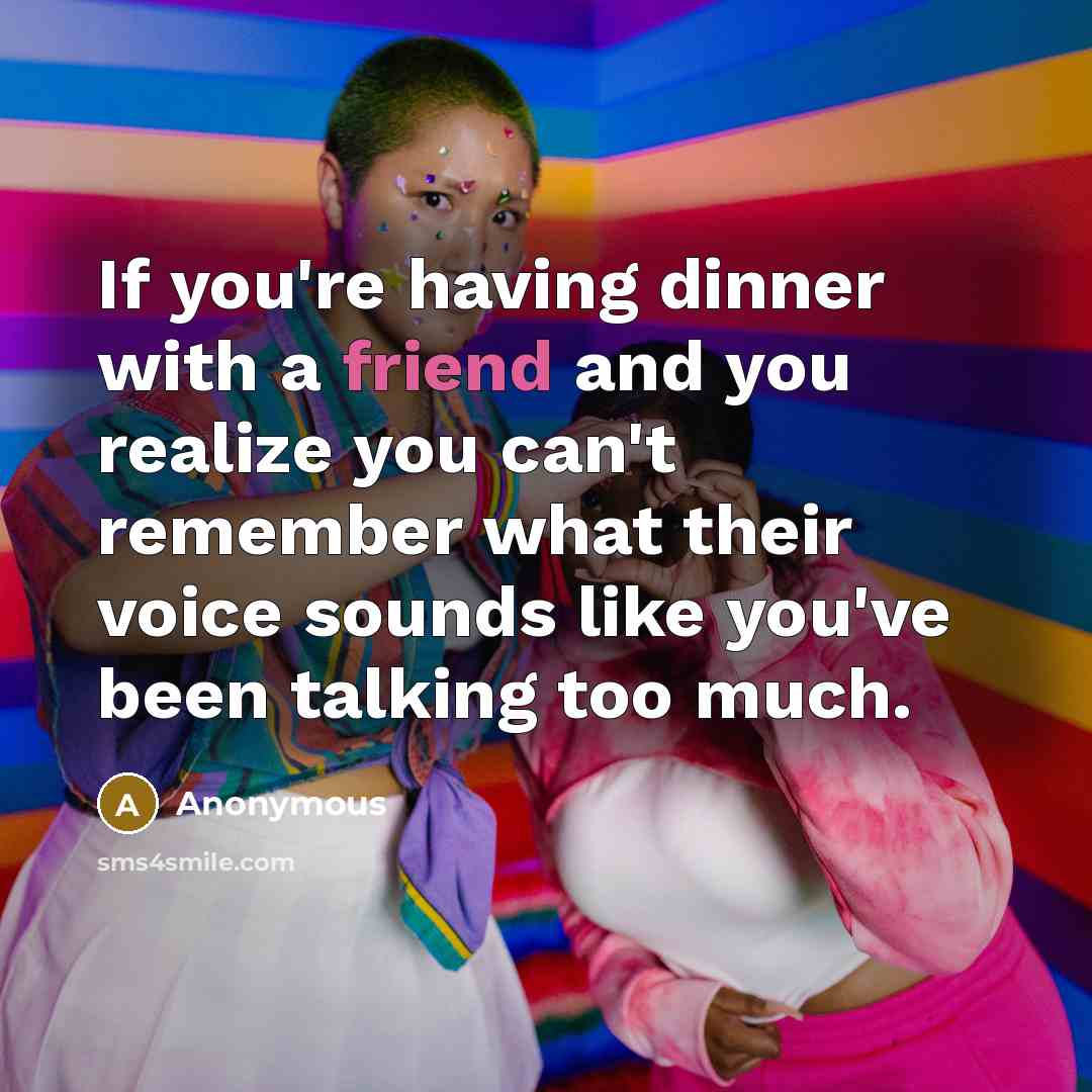 “If you're having dinner with a friend and you realize you can't remember what their voice sounds like you've been talking too much.” quote by Anonymous