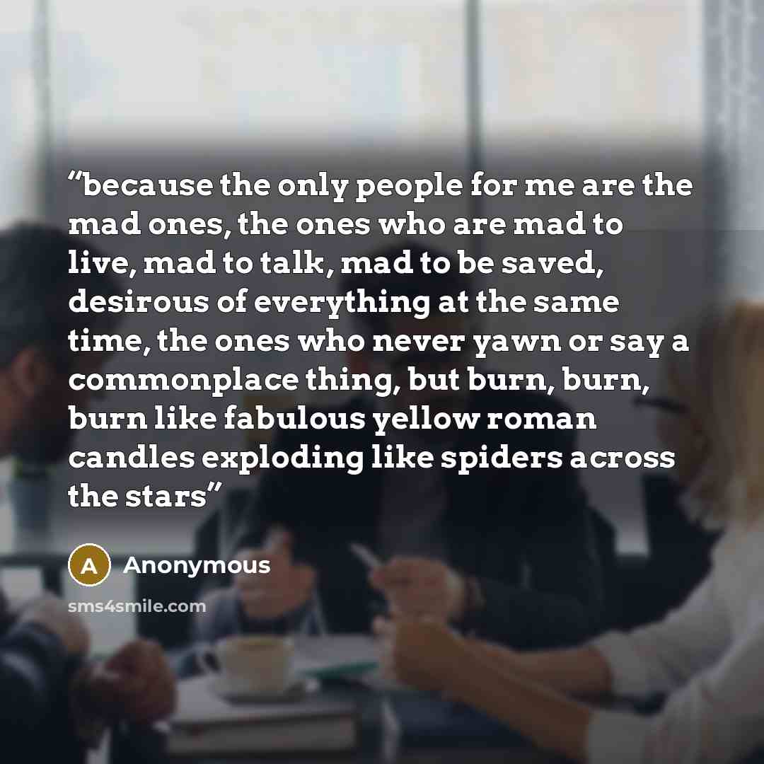 “because the only people for me are the mad ones, the ones who are mad to live, mad to talk, mad to be saved, desirous of everything at the same time, the ones who never yawn or say a commonplace thing, but burn, burn, burn like fabulous yellow roman candles exploding like spiders across the stars” quote by Anonymous