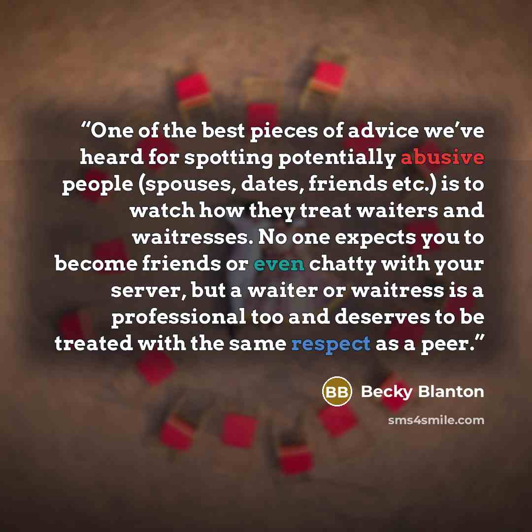 “One of the best pieces of advice we’ve heard for spotting potentially abusive people (spouses, dates, friends etc.) is to watch how they treat waiters and waitresses. No one expects you to become friends or even chatty with your server, but a waiter or waitress is a professional too and deserves…” quote by Becky Blanton
