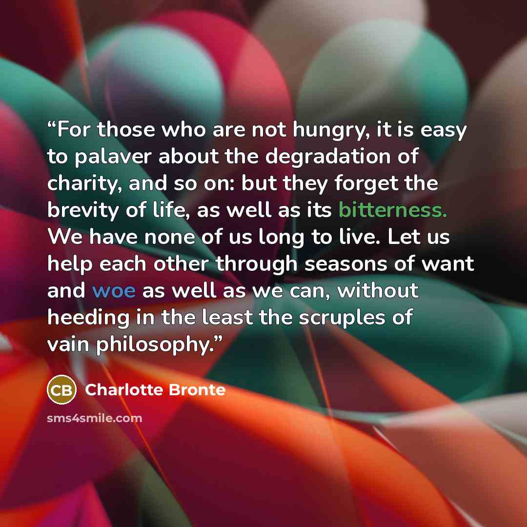 “For those who are not hungry, it is easy to palaver about the degradation of charity, and so on: but they forget the brevity of life, as well as its bitterness. We have none of us long to live. Let us help each other through seasons of want and woe as well as we can, without heeding in the least…” quote by Charlotte Brontë