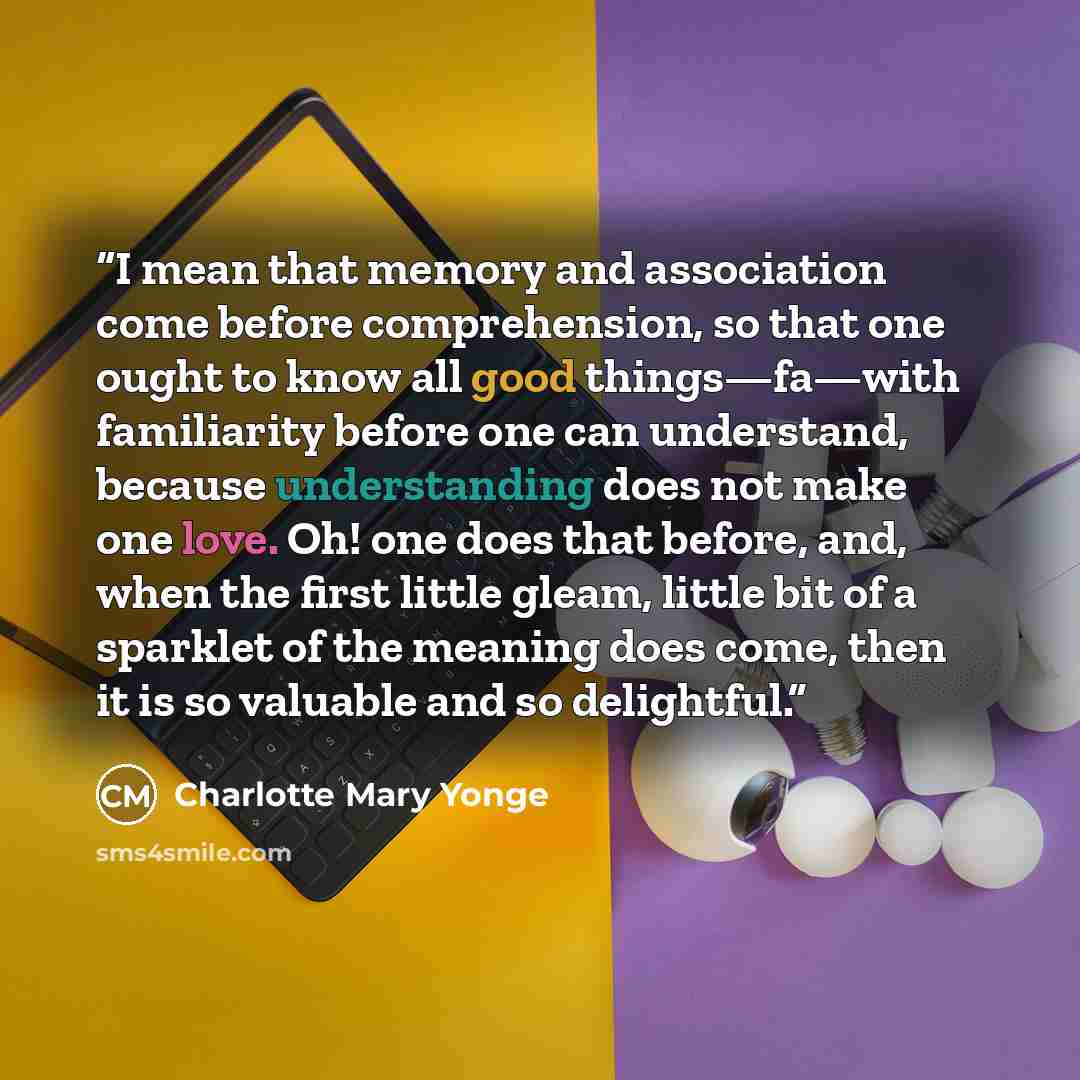 “I mean that memory and association come before comprehension, so that one ought to know all good things—fa—with familiarity before one can understand, because understanding does not make one love. Oh! one does that before, and, when the first little gleam, little bit of a sparklet of the meaning…” quote by Charlotte Mary Yonge