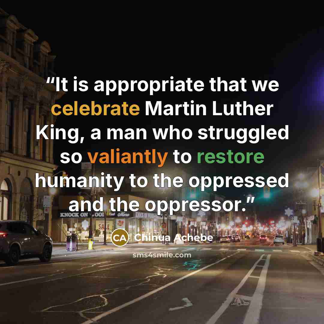 “It is appropriate that we celebrate Martin Luther King, a man who struggled so valiantly to restore humanity to the oppressed and the oppressor.” quote by Chinua Achebe