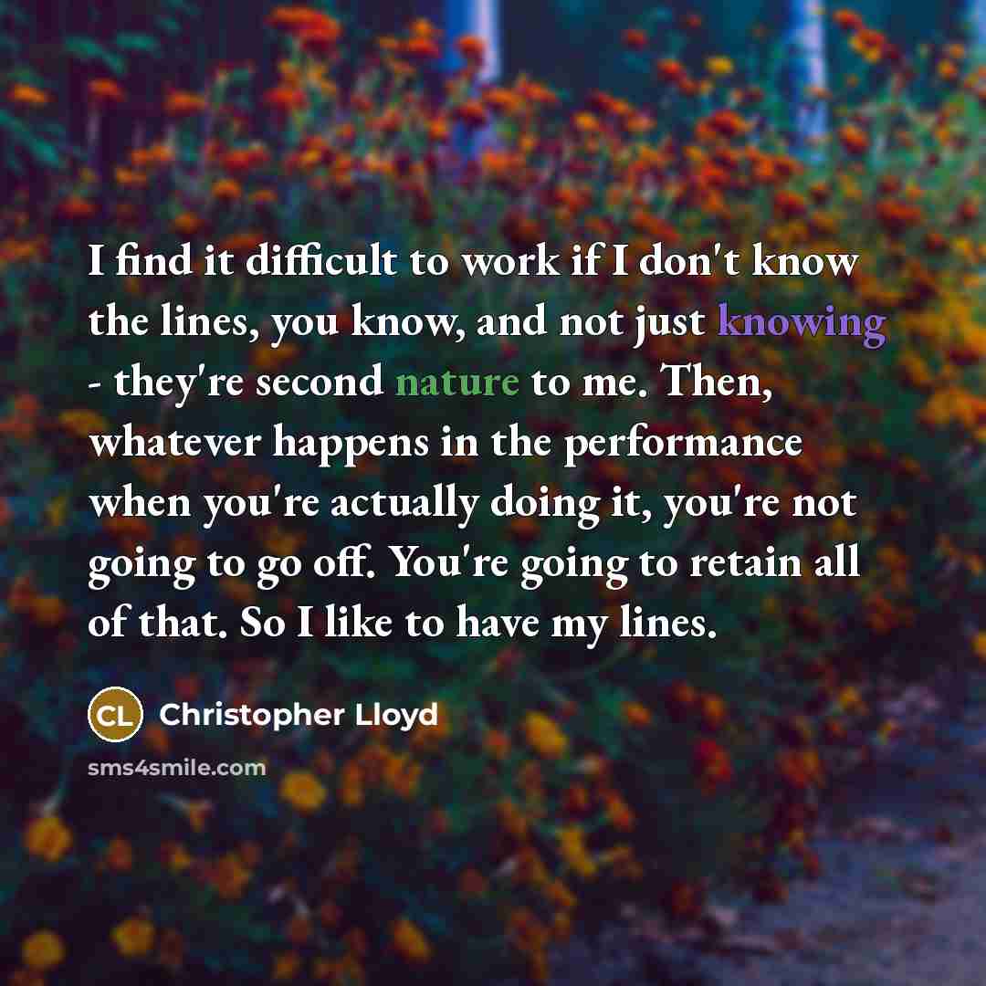 “I find it difficult to work if I don't know the lines, you know, and not just knowing - they're second nature to me. Then, whatever happens in the performance when you're actually doing it, you're not going to go off. You're going to retain all of that. So I like to have my lines.” quote by Christopher Lloyd