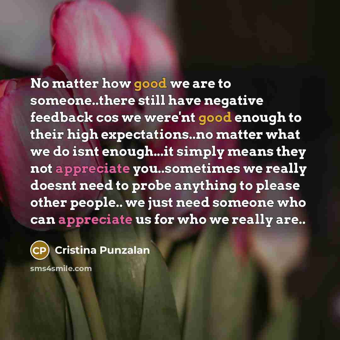 “No matter how good we are to someone..there still have negative feedback cos we were'nt good enough to their high expectations..no matter what we do isnt enough...it simply means they not appreciate you..sometimes we really doesnt need to probe anything to please other people.. we just need…” quote by Cristina Punzalan