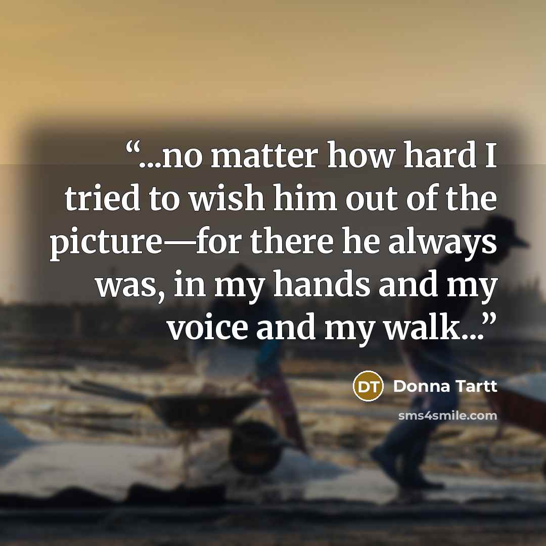 “...no matter how hard I tried to wish him out of the picture—for there he always was, in my hands and my voice and my walk...” quote by Donna Tartt